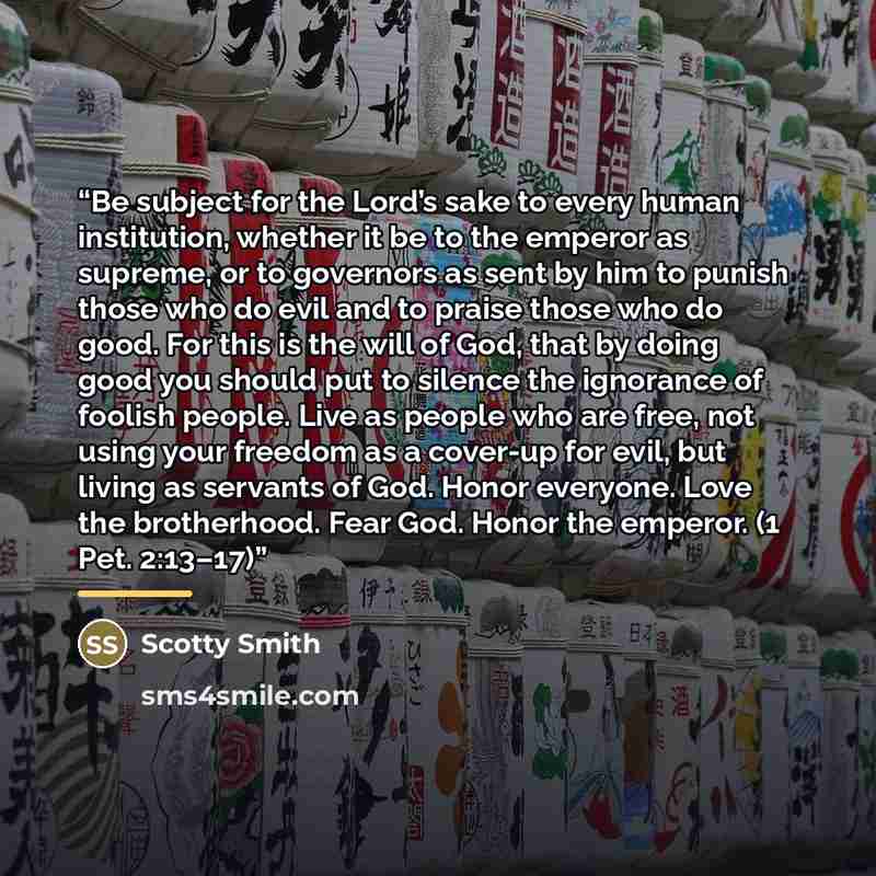 “Be subject for the Lord’s sake to every human institution, whether it be to the emperor as supreme, or to governors as sent by him to punish those who do evil and to praise those who do good. For this is the will of God, that by doing good you should put to silence the ignorance of foolish people…” quote by Scotty Smith
