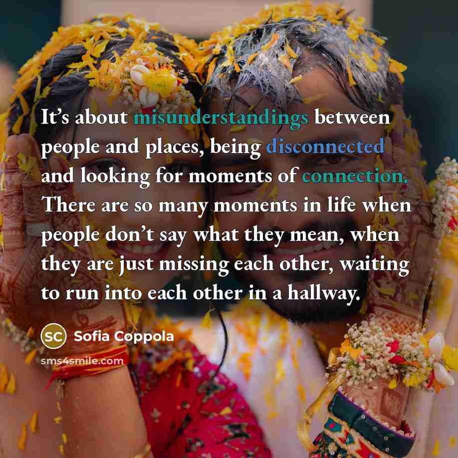 “It’s about misunderstandings between people and places, being disconnected and looking for moments of connection. There are so many moments in life when people don’t say what they mean, when they are just missing each other, waiting to run into each other in a hallway.” quote by Sofia Coppola