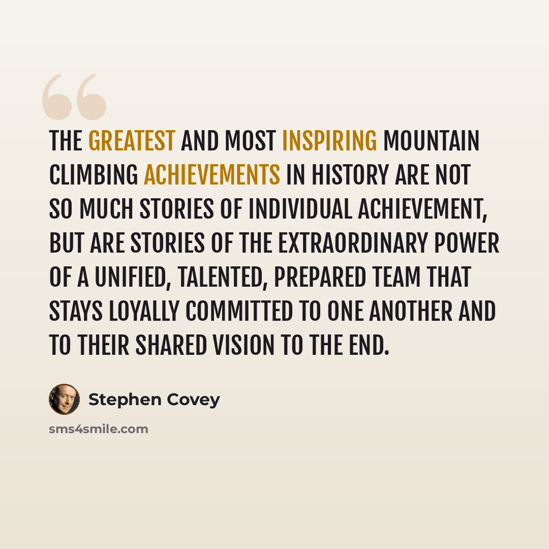 “The greatest and most inspiring mountain climbing achievements in history are not so much stories of individual achievement, but are stories of the extraordinary power of a unified, talented, prepared team that stays loyally committed to one another and to their shared vision to the end.” quote by Stephen Covey