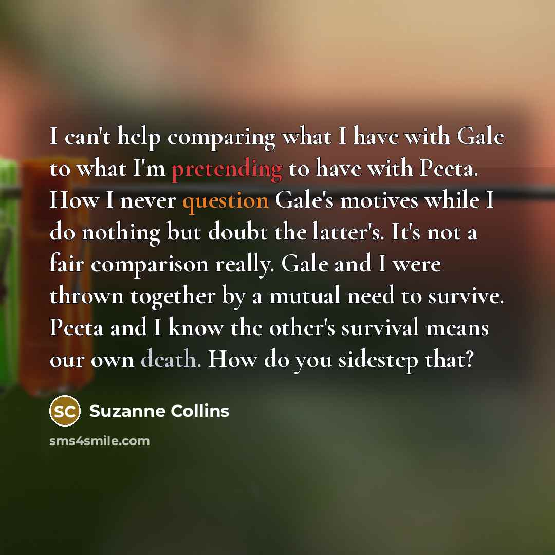 “I can't help comparing what I have with Gale to what I'm pretending to have with Peeta. How I never question Gale's motives while I do nothing but doubt the latter's. It's not a fair comparison really. Gale and I were thrown together by a mutual need to survive. Peeta and I know the other's…” quote by Suzanne Collins