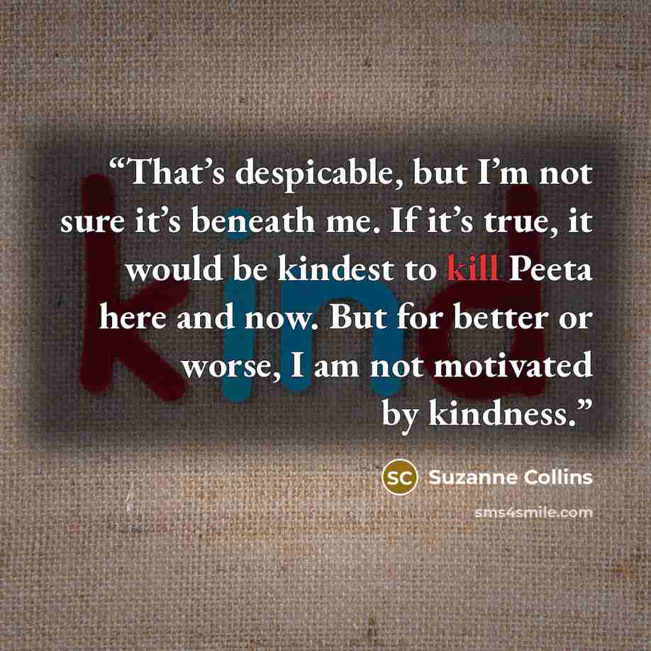 “That’s despicable, but I’m not sure it’s beneath me. If it’s true, it would be kindest to kill Peeta here and now. But for better or worse, I am not motivated by kindness.” quote by Suzanne Collins