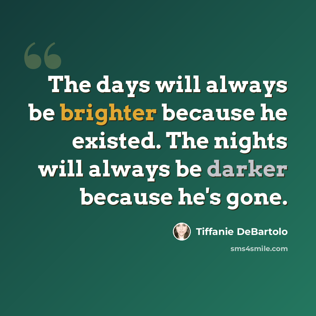“The days will always be brighter because he existed. The nights will always be darker because he's gone.” quote by Tiffanie DeBartolo