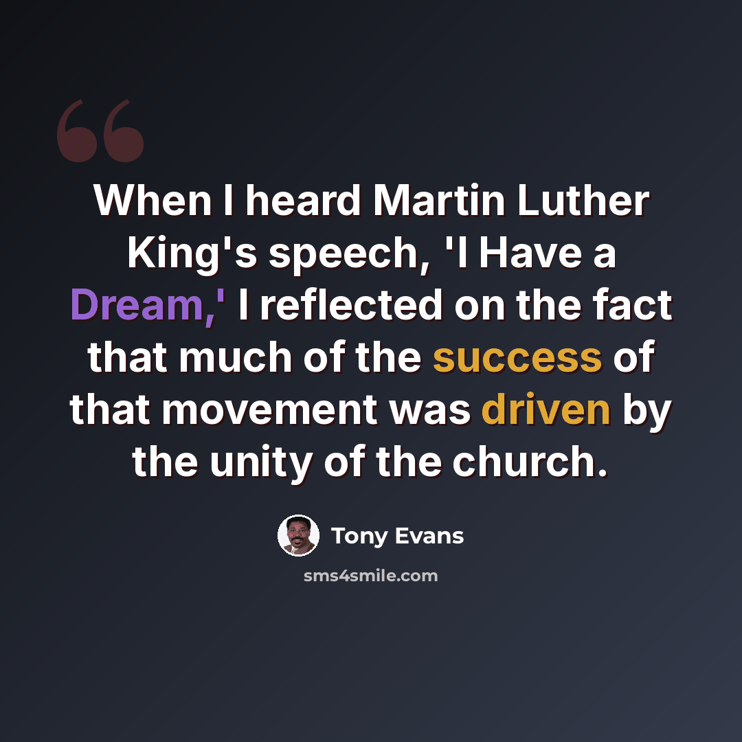 “When I heard Martin Luther King's speech, 'I Have a Dream,' I reflected on the fact that much of the success of that movement was driven by the unity of the church.” quote by Tony Evans