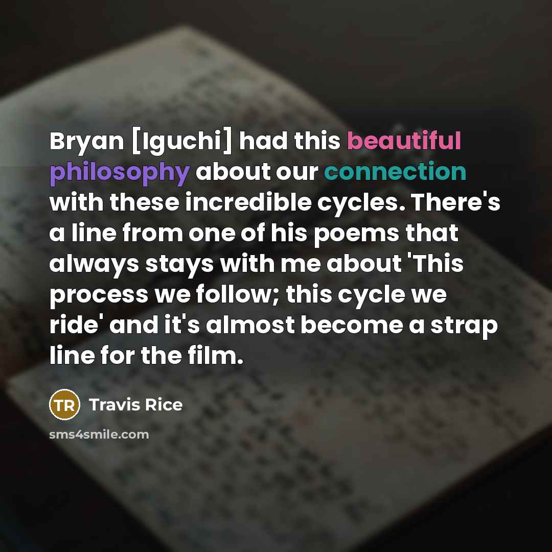 “Bryan [Iguchi] had this beautiful philosophy about our connection with these incredible cycles. There's a line from one of his poems that always stays with me about 'This process we follow; this cycle we ride' and it's almost become a strap line for the film.” quote by Travis Rice