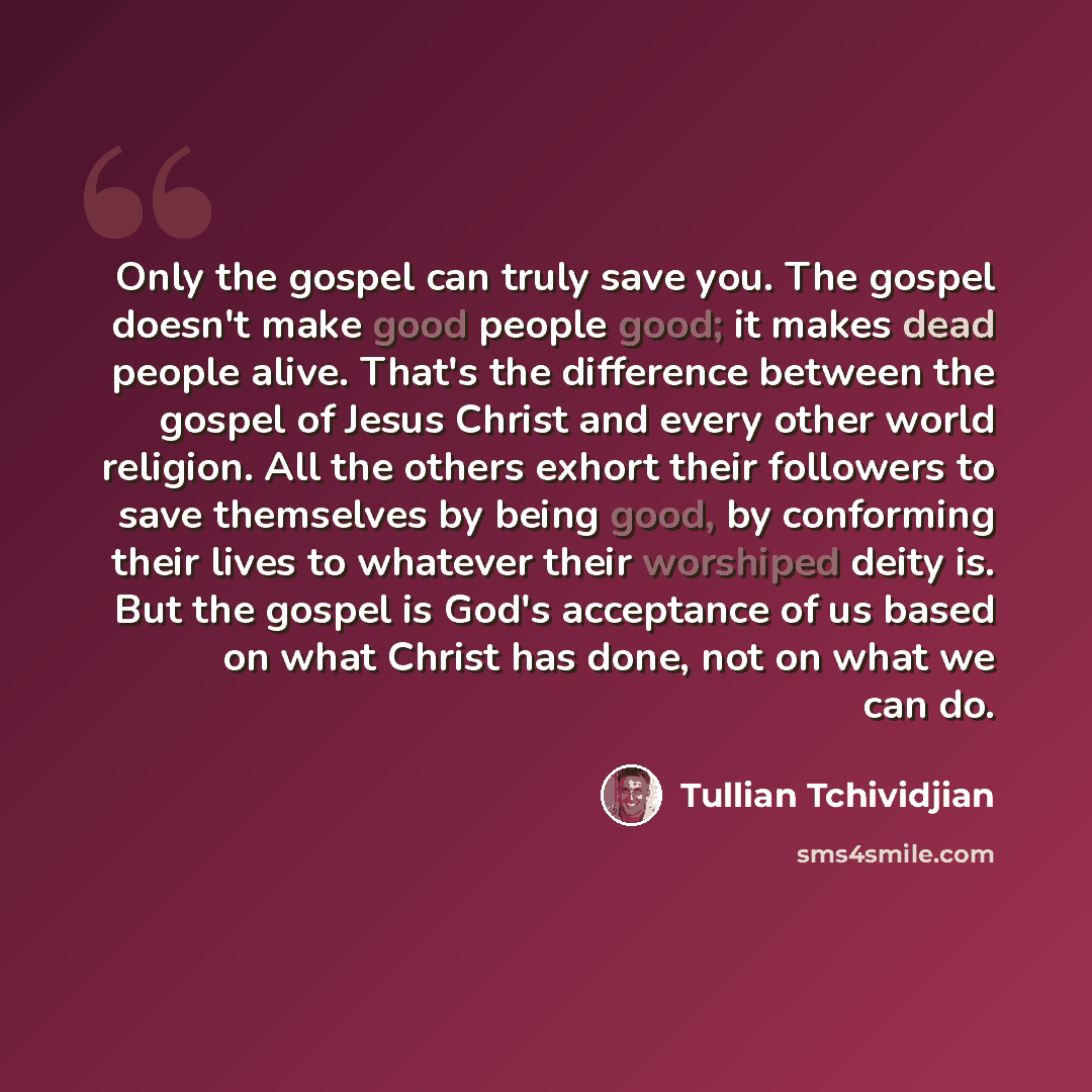 “Only the gospel can truly save you. The gospel doesn't make good people good; it makes dead people alive. That's the difference between the gospel of Jesus Christ and every other world religion. All the others exhort their followers to save themselves by being good, by conforming their lives to…” quote by Tullian Tchividjian