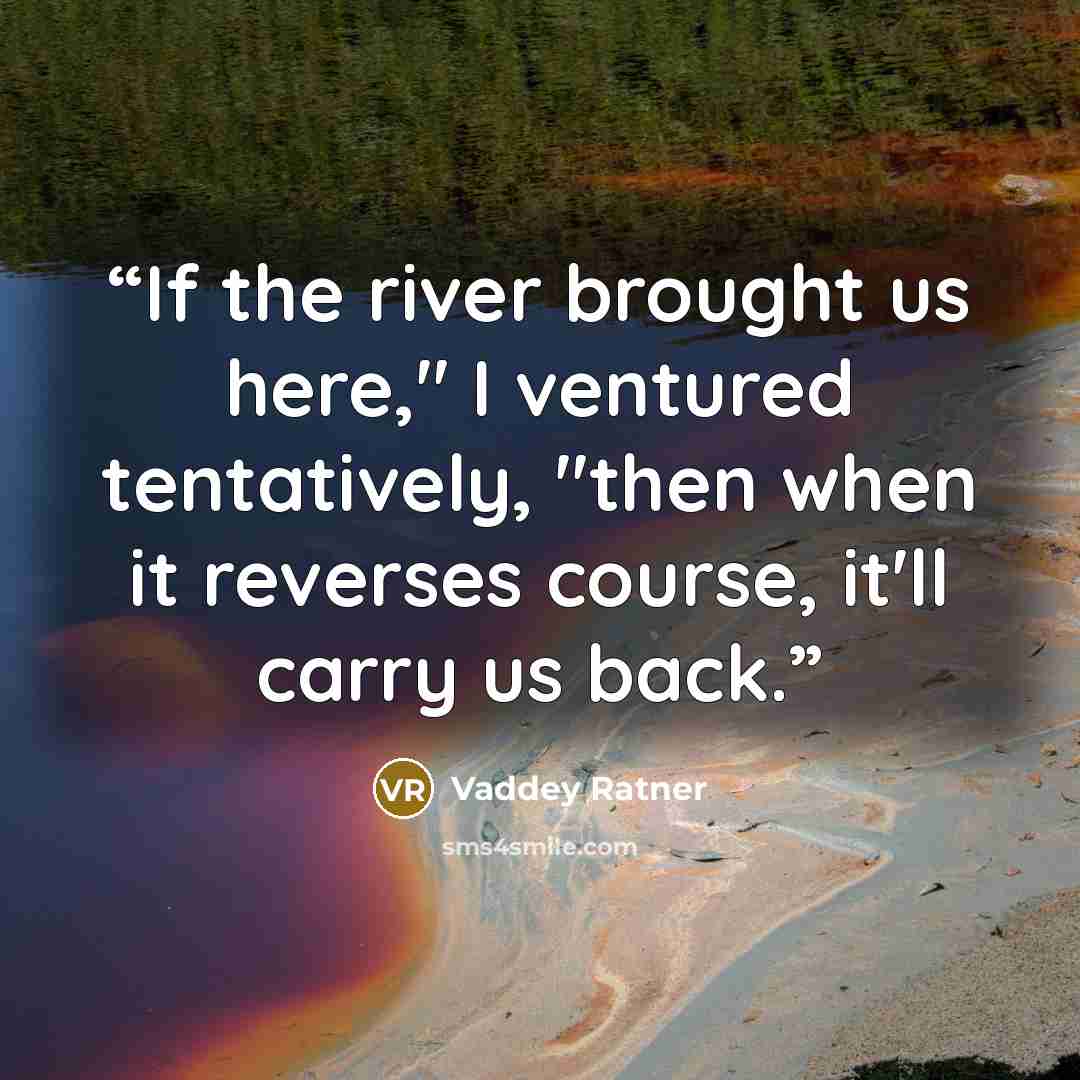 “If the river brought us here," I ventured tentatively, "then when it reverses course, it'll carry us back.” quote by Vaddey Ratner