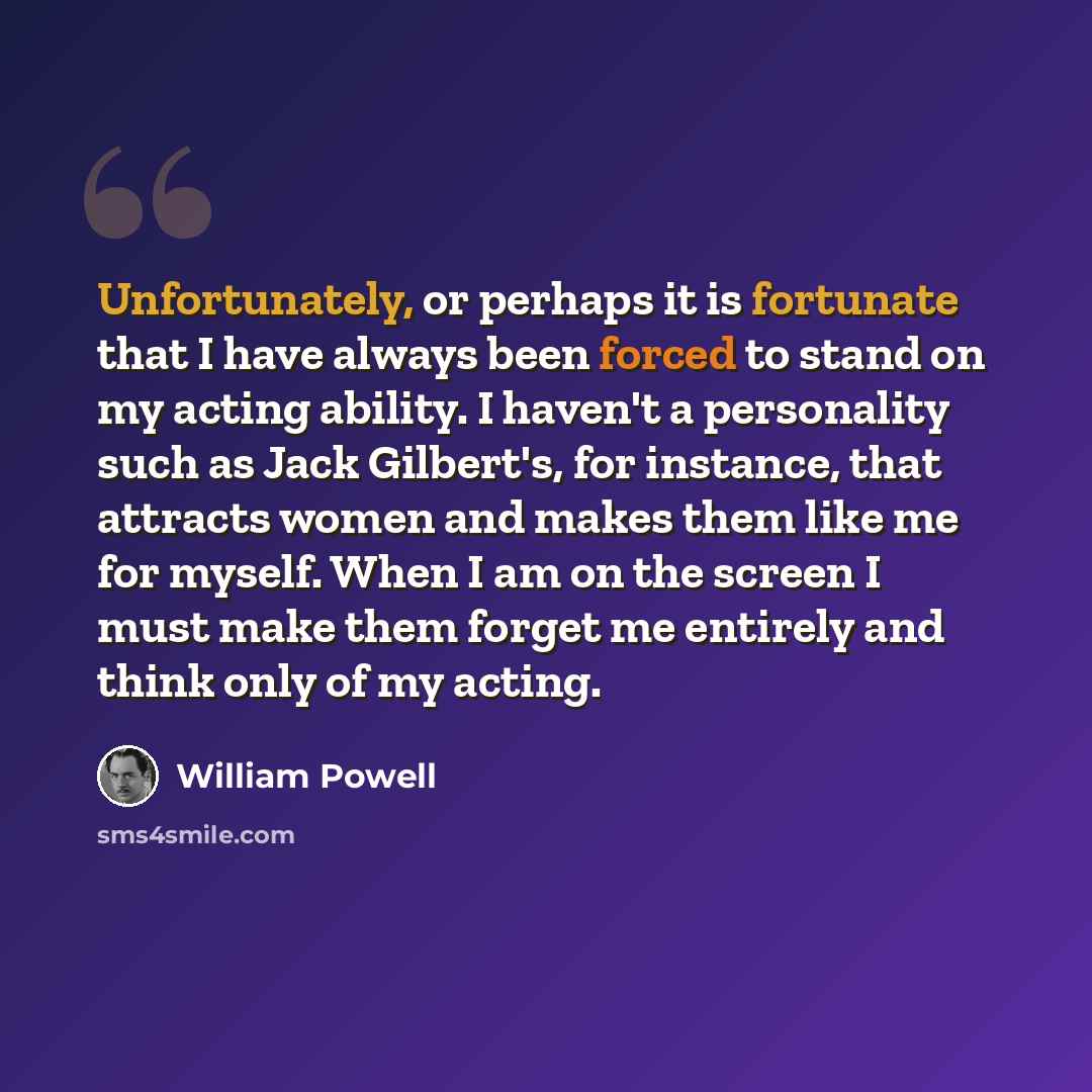 “Unfortunately, or perhaps it is fortunate that I have always been forced to stand on my acting ability. I haven't a personality such as Jack Gilbert's, for instance, that attracts women and makes them like me for myself. When I am on the screen I must make them forget me entirely and think only of…” quote by William Powell