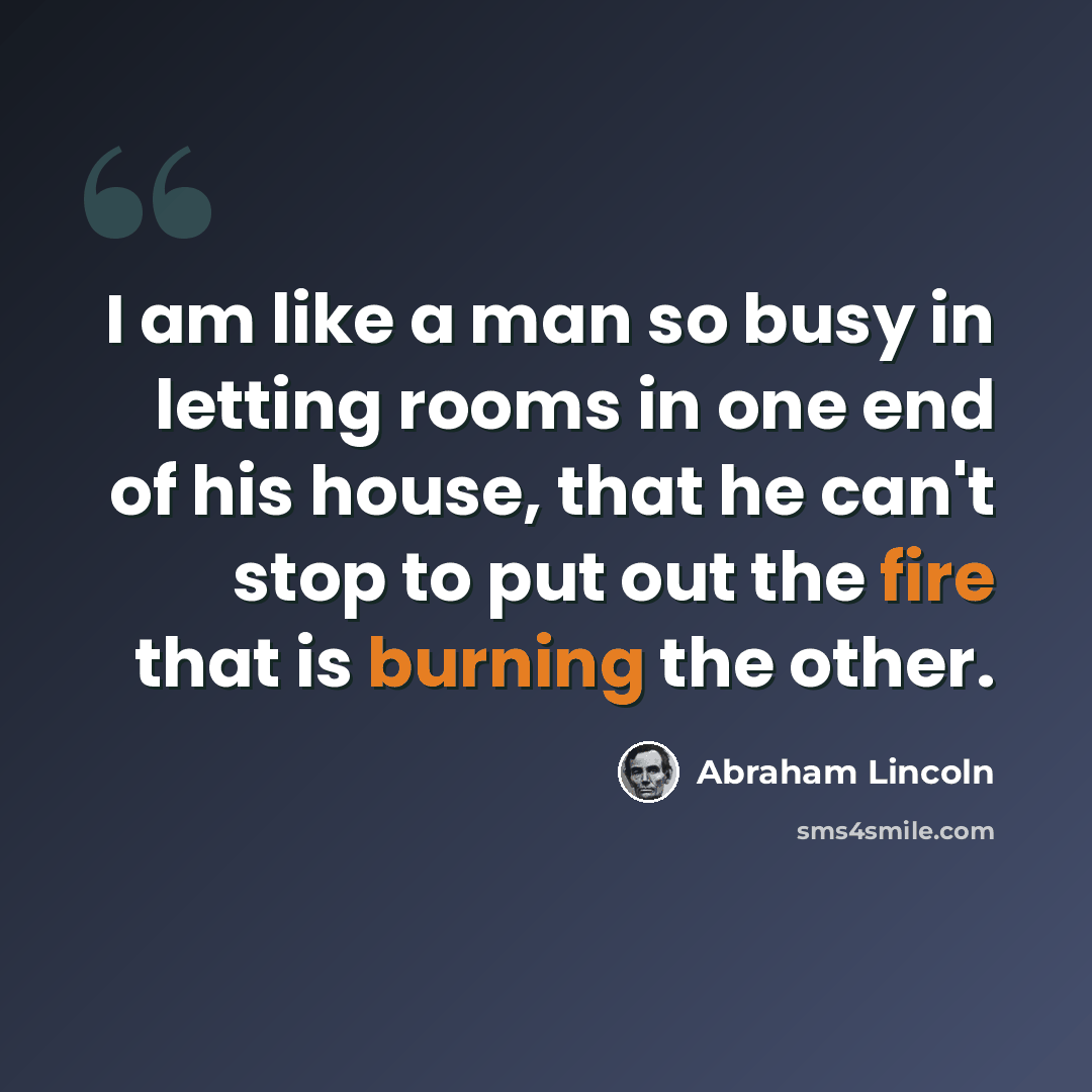 “I am like a man so busy in letting rooms in one end of his house, that he can't stop to put out the fire that is burning the other.” quote by Abraham Lincoln