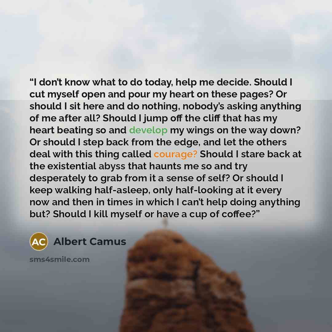 “I don’t know what to do today, help me decide. Should I cut myself open and pour my heart on these pages? Or should I sit here and do nothing, nobody’s asking anything of me after all? Should I jump off the cliff that has my heart beating so and develop my wings on the way down? Or should I step…” quote by Albert Camus