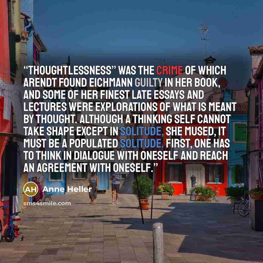 “Thoughtlessness” was the crime of which Arendt found Eichmann guilty in her book, and some of her finest late essays and lectures were explorations of what is meant by thought. Although a thinking self cannot take shape except in solitude, she mused, it must be a populated solitude. First, one has…” quote by Anne Heller