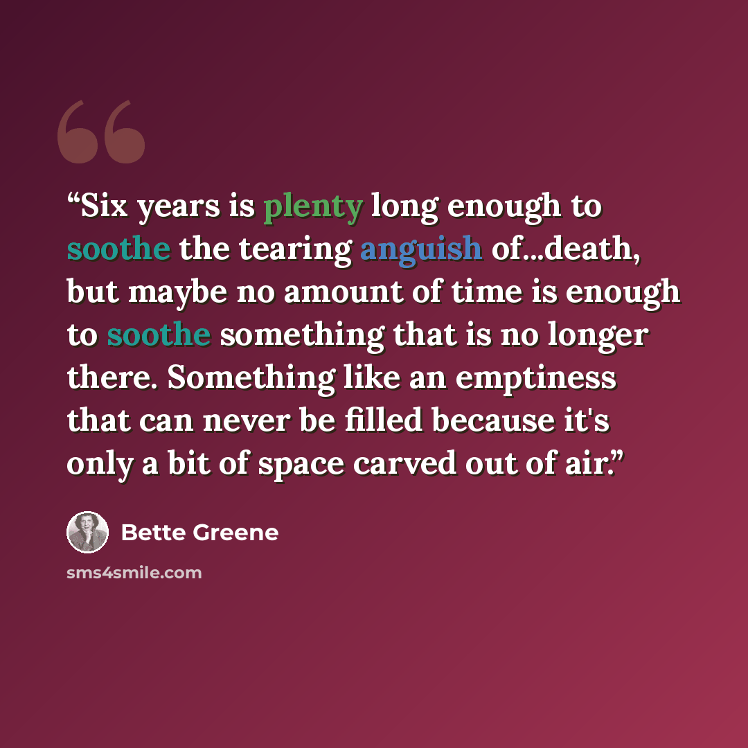 “Six years is plenty long enough to soothe the tearing anguish of...death, but maybe no amount of time is enough to soothe something that is no longer there. Something like an emptiness that can never be filled because it's only a bit of space carved out of air.” quote by Bette Greene