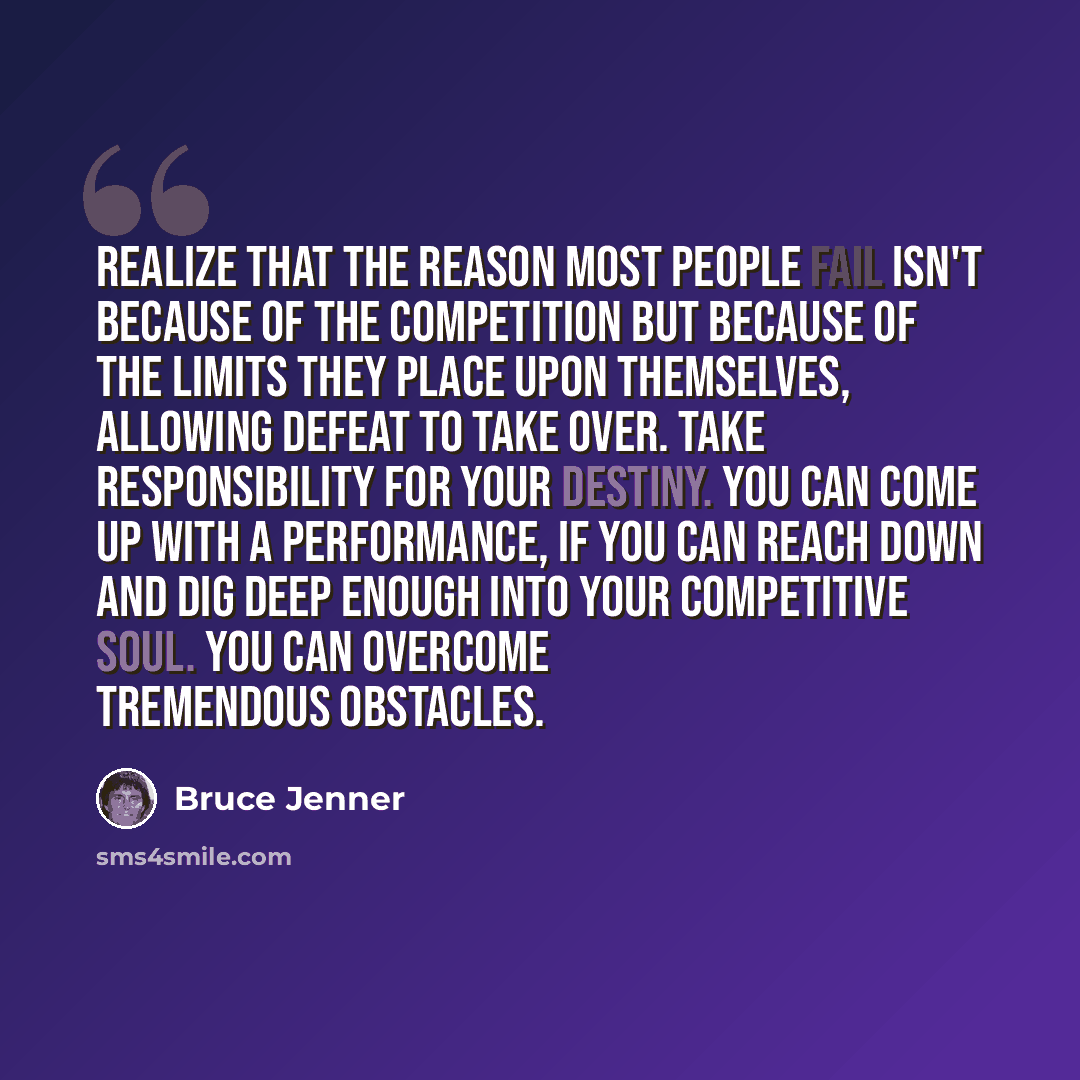 “Realize that the reason most people fail isn't because of the competition but because of the limits they place upon themselves, allowing defeat to take over. Take responsibility for your destiny. You can come up with a performance, if you can reach down and dig deep enough into your competitive…” quote by Bruce Jenner