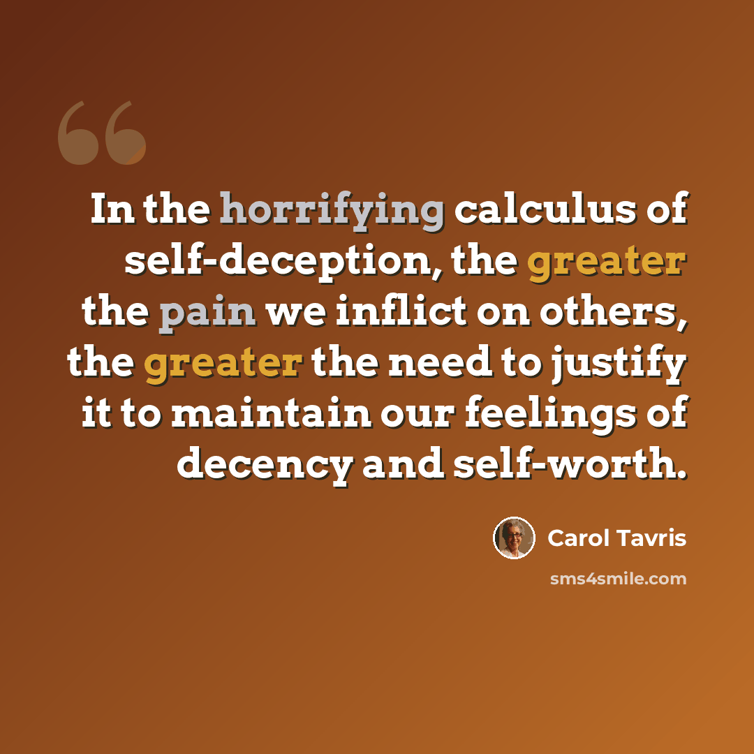 “In the horrifying calculus of self-deception, the greater the pain we inflict on others, the greater the need to justify it to maintain our feelings of decency and self-worth.” quote by Carol Tavris