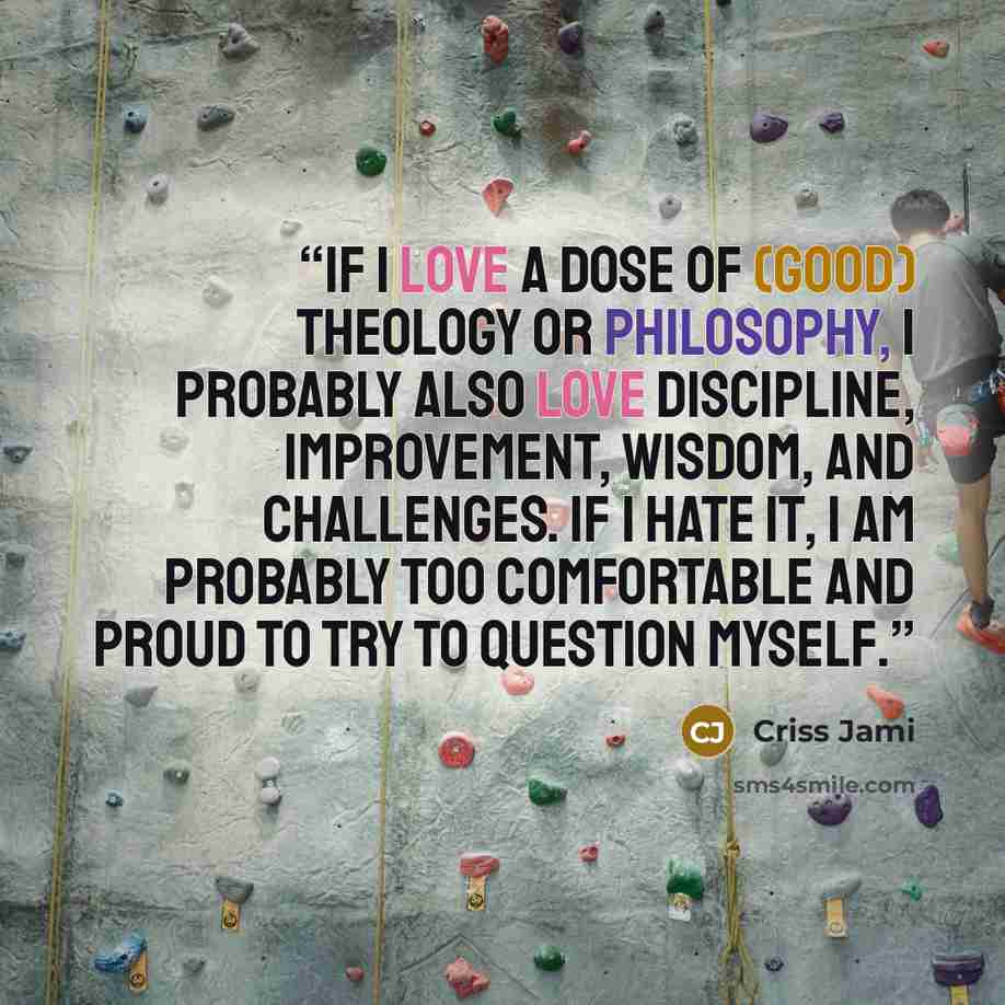 “If I love a dose of (good) theology or philosophy, I probably also love discipline, improvement, wisdom, and challenges. If I hate it, I am probably too comfortable and proud to try to question myself.” quote by Criss Jami