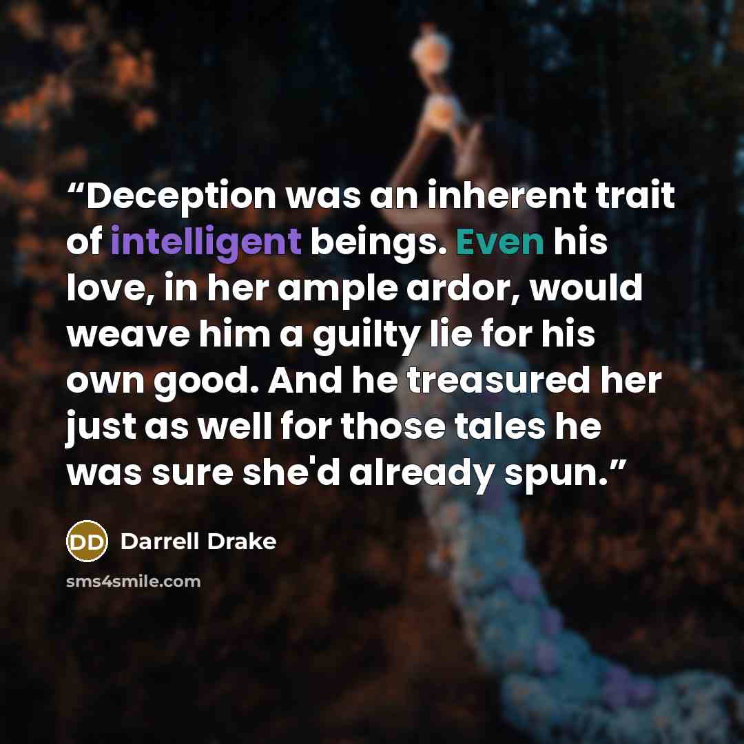 “Deception was an inherent trait of intelligent beings. Even his love, in her ample ardor, would weave him a guilty lie for his own good. And he treasured her just as well for those tales he was sure she'd already spun.” quote by Darrell Drake