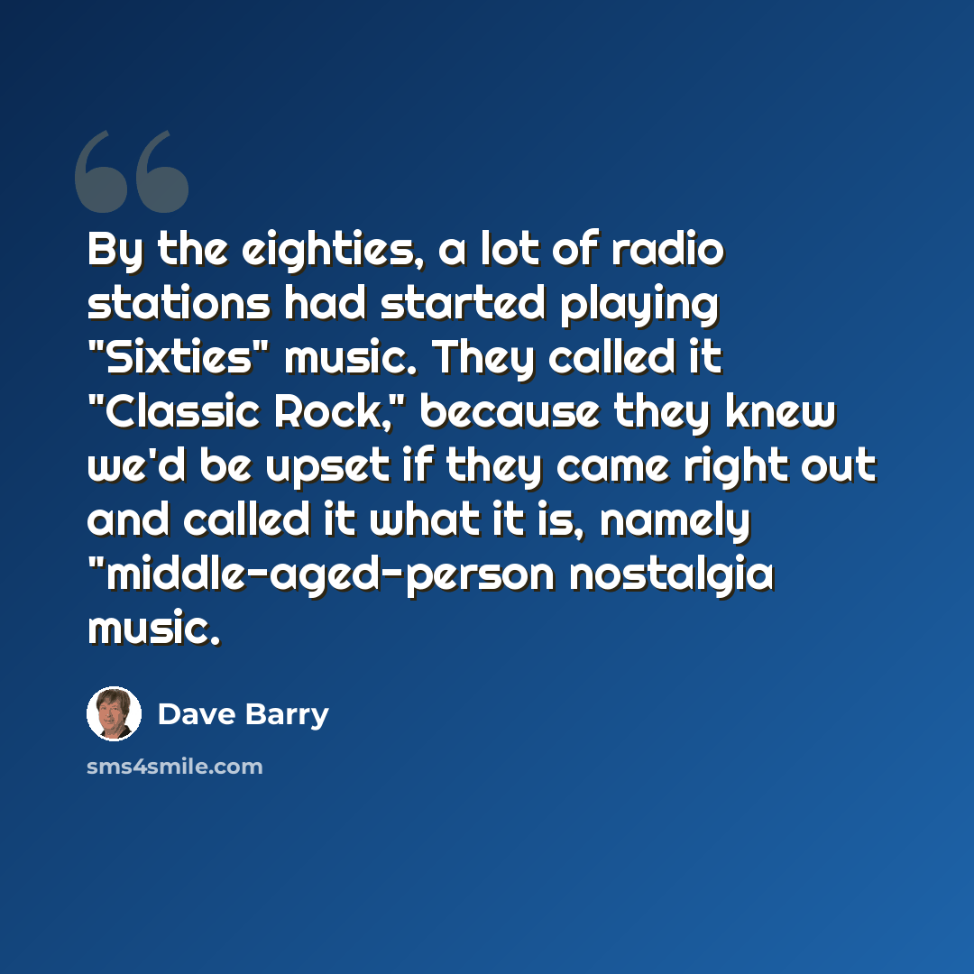 “By the eighties, a lot of radio stations had started playing "Sixties" music. They called it "Classic Rock," because they knew we'd be upset if they came right out and called it what it is, namely "middle-aged-person nostalgia music.” quote by Dave Barry