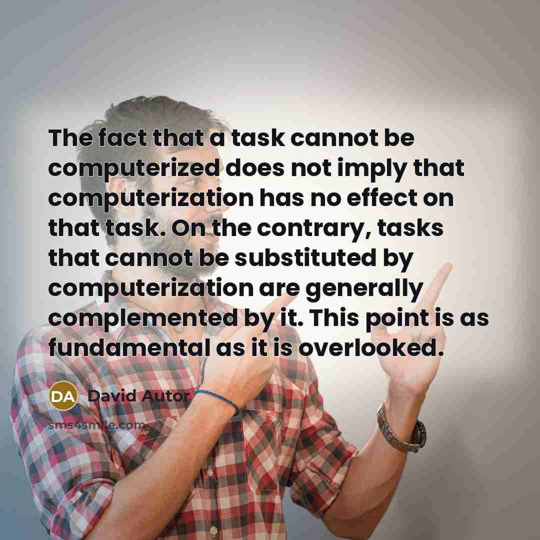 “The fact that a task cannot be computerized does not imply that computerization has no effect on that task. On the contrary, tasks that cannot be substituted by computerization are generally complemented by it. This point is as fundamental as it is overlooked.” quote by David Autor