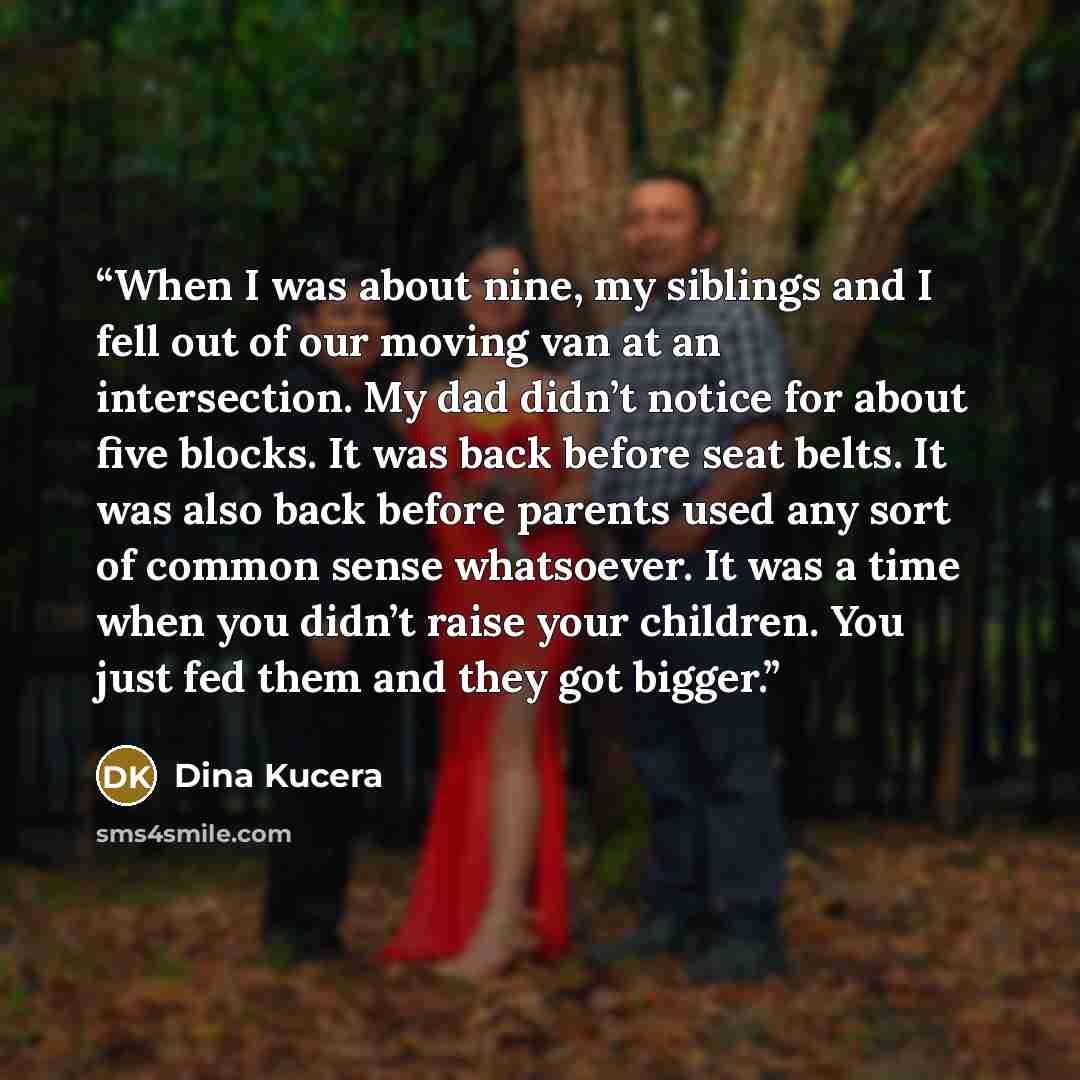 “When I was about nine, my siblings and I fell out of our moving van at an intersection. My dad didn’t notice for about five blocks. It was back before seat belts. It was also back before parents used any sort of common sense whatsoever. It was a time when you didn’t raise your children. You just…” quote by Dina Kucera