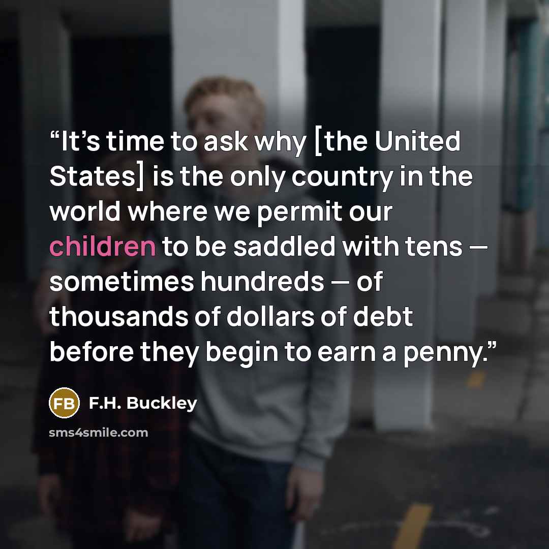 “It’s time to ask why [the United States] is the only country in the world where we permit our children to be saddled with tens — sometimes hundreds — of thousands of dollars of debt before they begin to earn a penny.” quote by F.H. Buckley