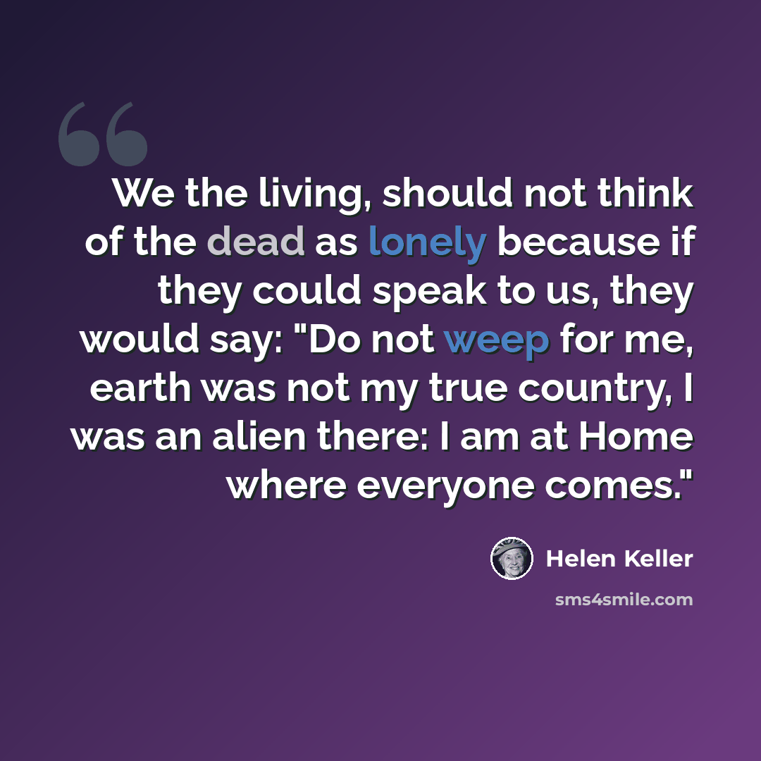 “We the living, should not think of the dead as lonely because if they could speak to us, they would say: "Do not weep for me, earth was not my true country, I was an alien there: I am at Home where everyone comes."” quote by Helen Keller
