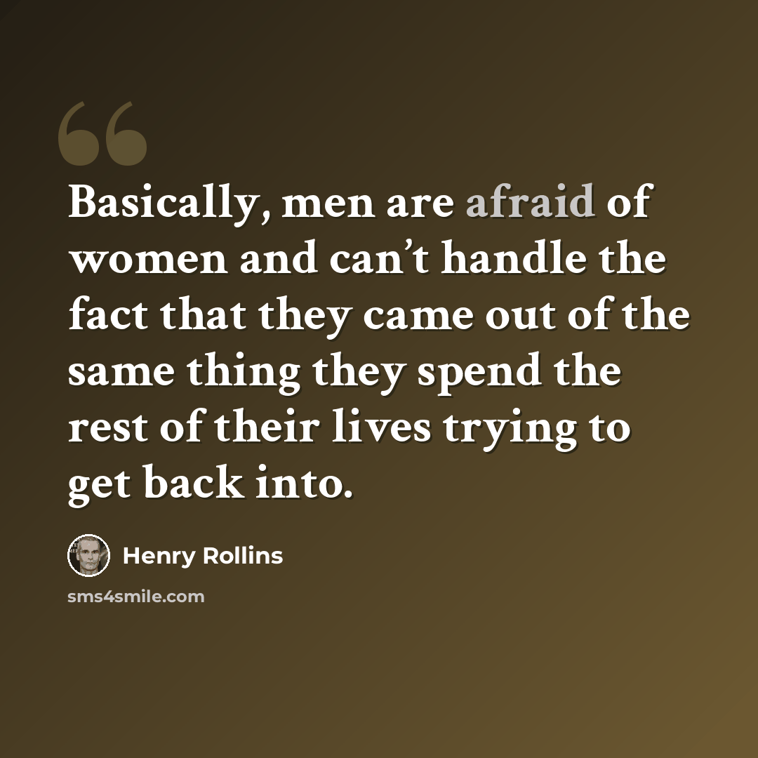 “Basically, men are afraid of women and can’t handle the fact that they came out of the same thing they spend the rest of their lives trying to get back into.” quote by Henry Rollins