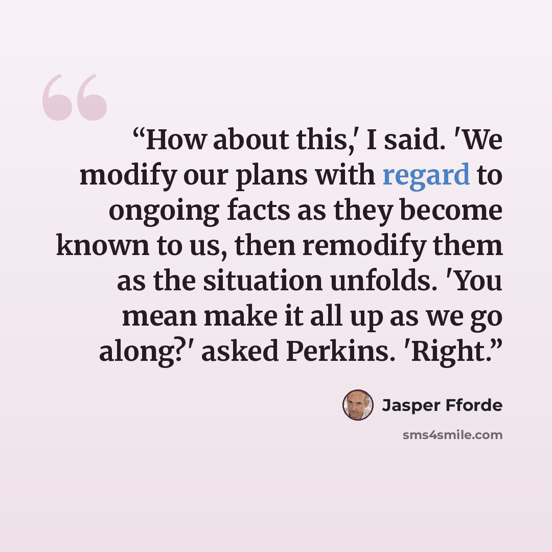 “How about this,' I said. 'We modify our plans with regard to ongoing facts as they become known to us, then remodify them as the situation unfolds. 'You mean make it all up as we go along?' asked Perkins. 'Right.” quote by Jasper Fforde