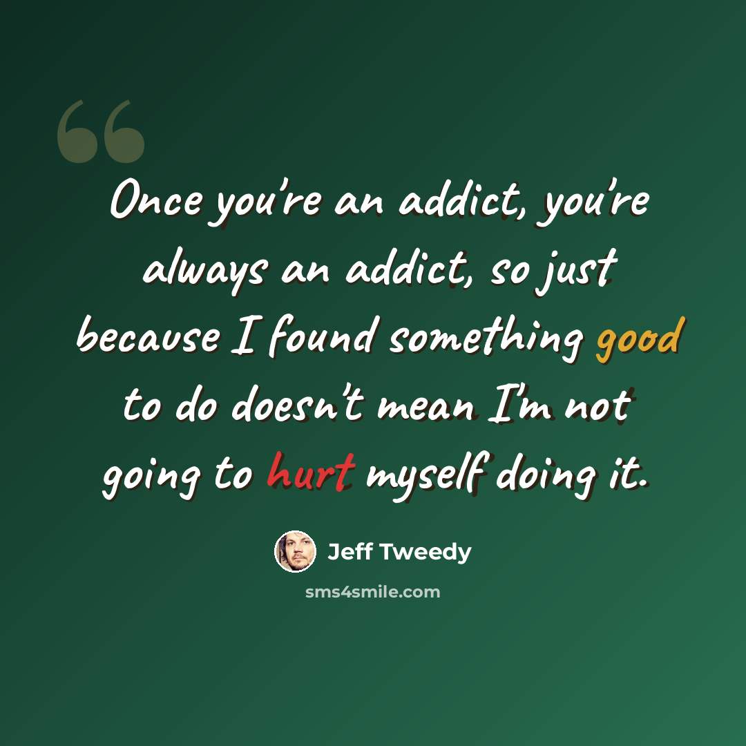 “Once you're an addict, you're always an addict, so just because I found something good to do doesn't mean I'm not going to hurt myself doing it.” quote by Jeff Tweedy