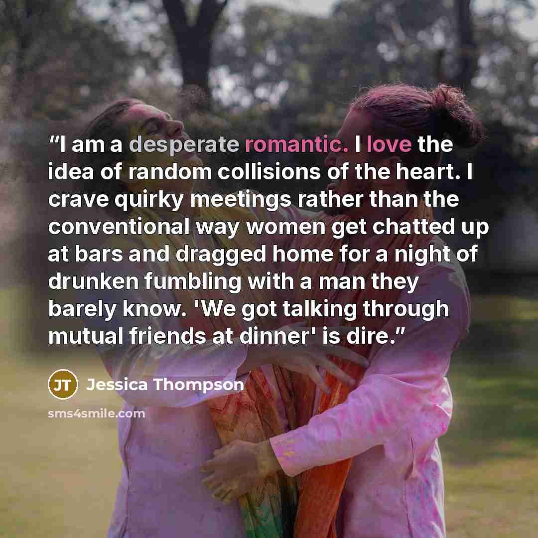 “I am a desperate romantic. I love the idea of random collisions of the heart. I crave quirky meetings rather than the conventional way women get chatted up at bars and dragged home for a night of drunken fumbling with a man they barely know. 'We got talking through mutual friends at dinner' is dire.” quote by Jessica Thompson