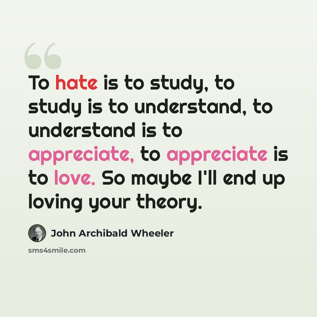 “To hate is to study, to study is to understand, to understand is to appreciate, to appreciate is to love. So maybe I'll end up loving your theory.” quote by John Archibald Wheeler