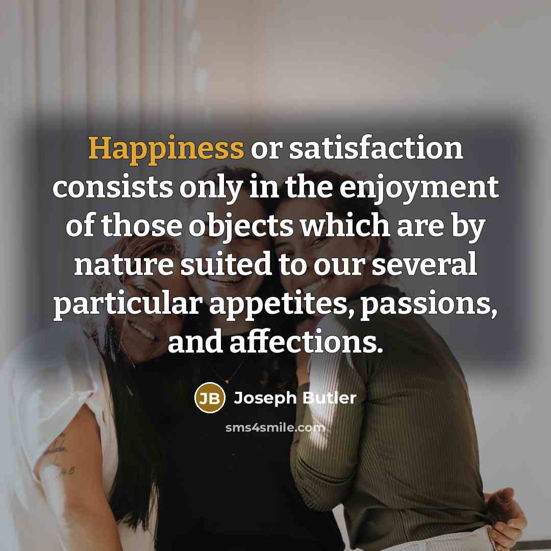 “Happiness or satisfaction consists only in the enjoyment of those objects which are by nature suited to our several particular appetites, passions, and affections.” quote by Joseph Butler