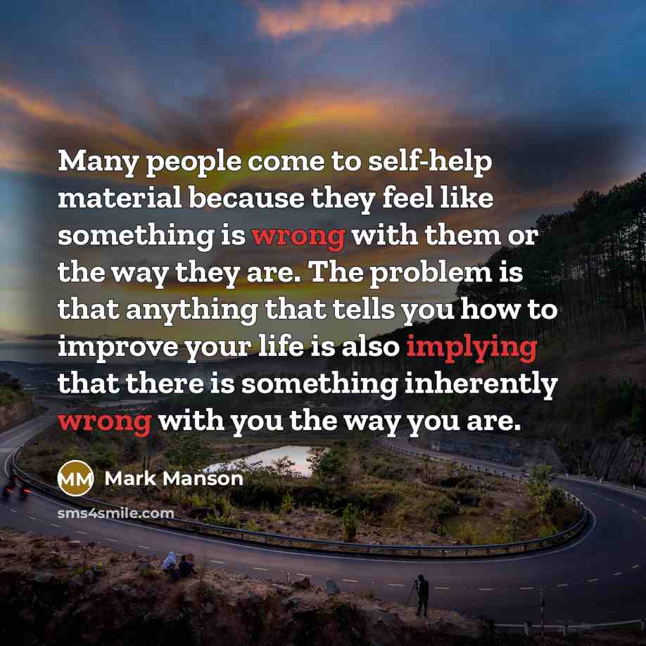 “Many people come to self-help material because they feel like something is wrong with them or the way they are. The problem is that anything that tells you how to improve your life is also implying that there is something inherently wrong with you the way you are.” quote by Mark Manson