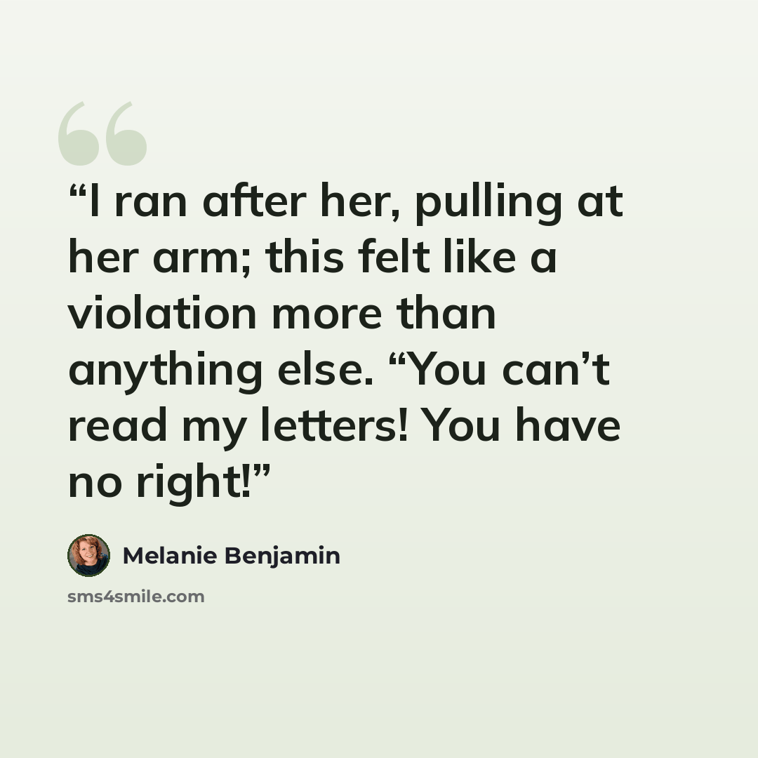 “I ran after her, pulling at her arm; this felt like a violation more than anything else. “You can’t read my letters! You have no right!” quote by Melanie Benjamin