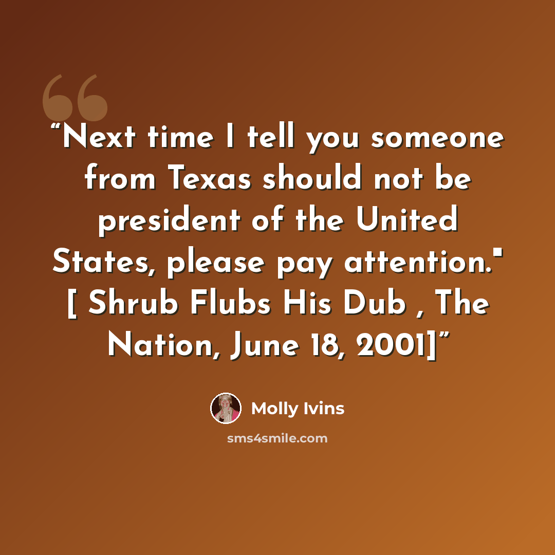 “Next time I tell you someone from Texas should not be president of the United States, please pay attention." [ Shrub Flubs His Dub , The Nation, June 18, 2001]” quote by Molly Ivins