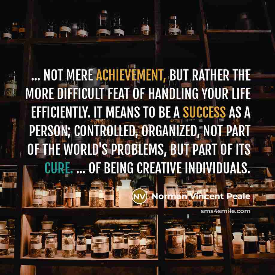 “... not mere achievement, but rather the more difficult feat of handling your life efficiently. It means to be a success as a person; controlled, organized, not part of the world's problems, but part of its cure. ... of being creative individuals.” quote by Norman Vincent Peale