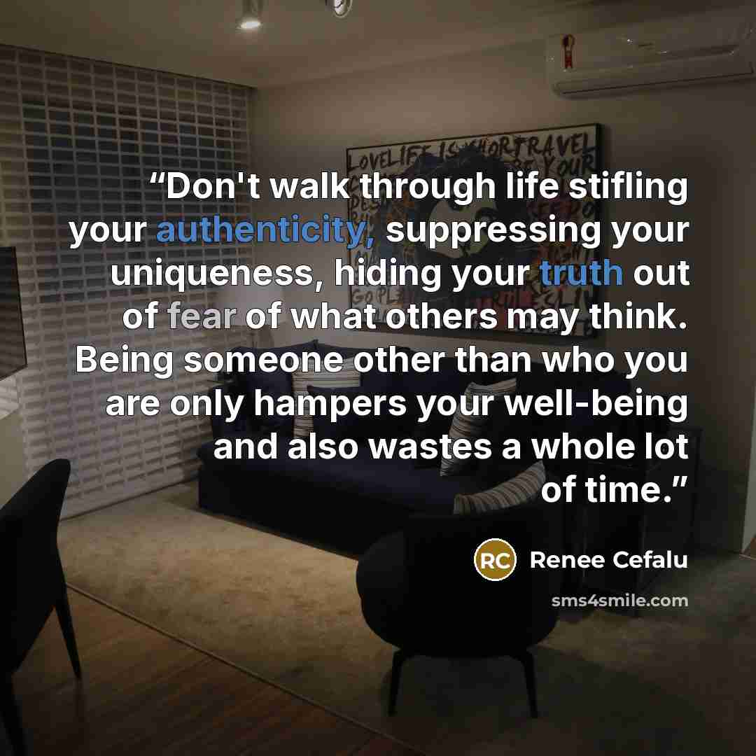 “Don't walk through life stifling your authenticity, suppressing your uniqueness, hiding your truth out of fear of what others may think. Being someone other than who you are only hampers your well-being and also wastes a whole lot of time.” quote by Renee Cefalu