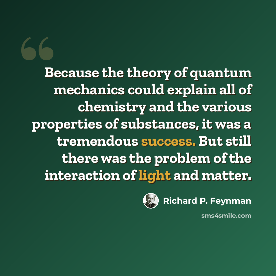 “Because the theory of quantum mechanics could explain all of chemistry and the various properties of substances, it was a tremendous success. But still there was the problem of the interaction of light and matter.” quote by Richard P. Feynman