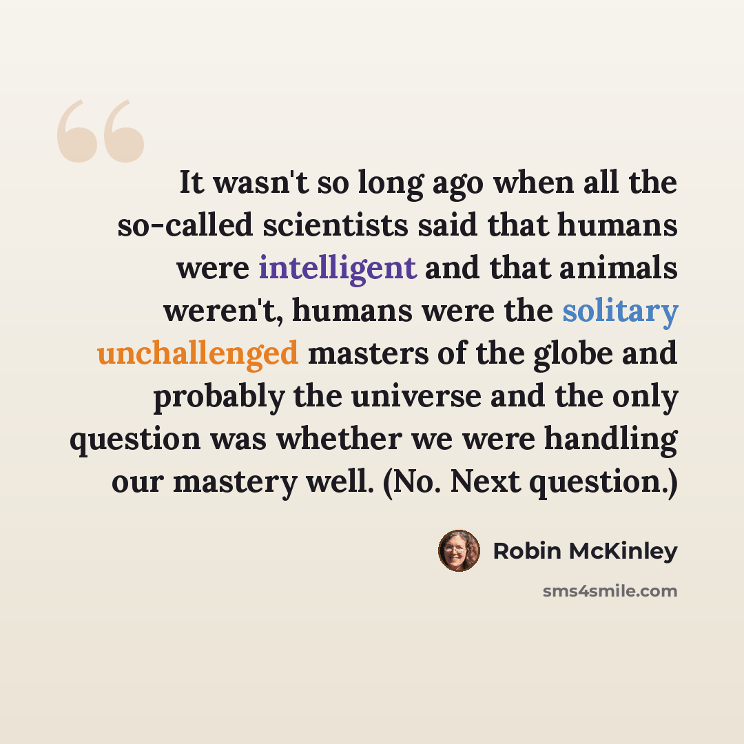 “It wasn't so long ago when all the so-called scientists said that humans were intelligent and that animals weren't, humans were the solitary unchallenged masters of the globe and probably the universe and the only question was whether we were handling our mastery well. (No. Next question.)” quote by Robin McKinley