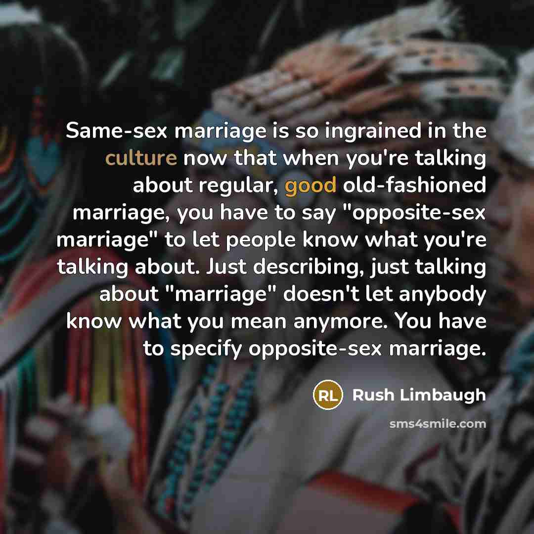 “Same-sex marriage is so ingrained in the culture now that when you're talking about regular, good old-fashioned marriage, you have to say "opposite-sex marriage" to let people know what you're talking about. Just describing, just talking about "marriage" doesn't let anybody know what you mean…” quote by Rush Limbaugh