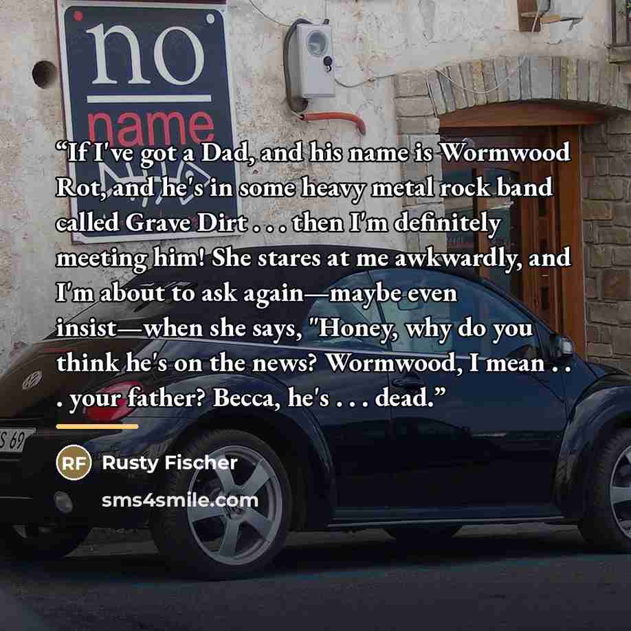 “If I've got a Dad, and his name is Wormwood Rot, and he's in some heavy metal rock band called Grave Dirt . . . then I'm definitely meeting him! She stares at me awkwardly, and I'm about to ask again—maybe even insist—when she says, "Honey, why do you think he's on the news? Wormwood, I mean…” quote by Rusty Fischer