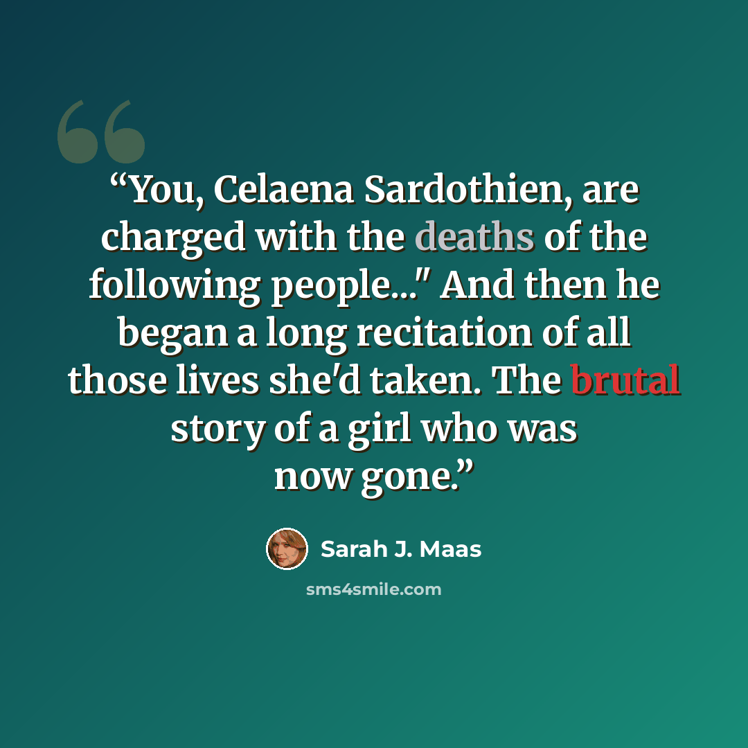 “You, Celaena Sardothien, are charged with the deaths of the following people..." And then he began a long recitation of all those lives she'd taken. The brutal story of a girl who was now gone.” quote by Sarah J. Maas