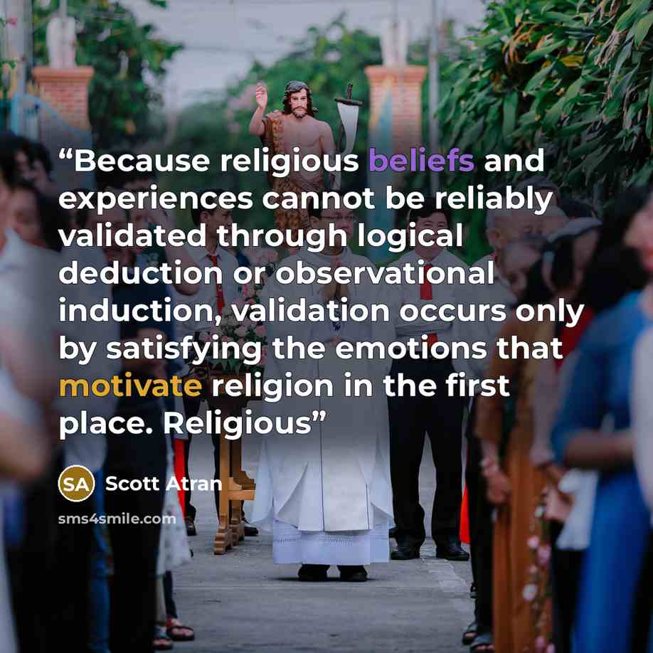 “Because religious beliefs and experiences cannot be reliably validated through logical deduction or observational induction, validation occurs only by satisfying the emotions that motivate religion in the first place. Religious” quote by Scott Atran
