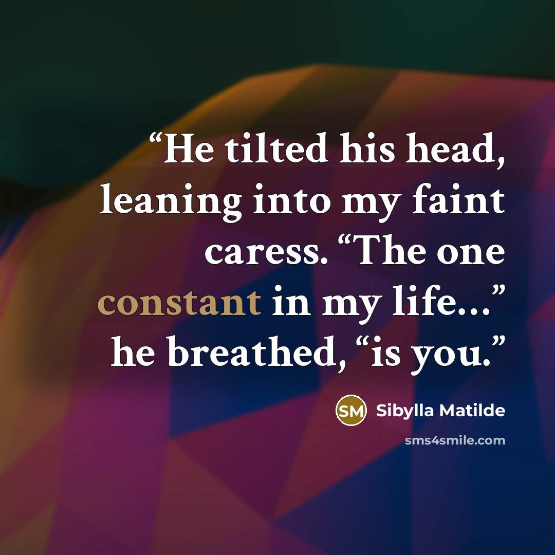 “He tilted his head, leaning into my faint caress. “The one constant in my life…” he breathed, “is you.” quote by Sibylla Matilde