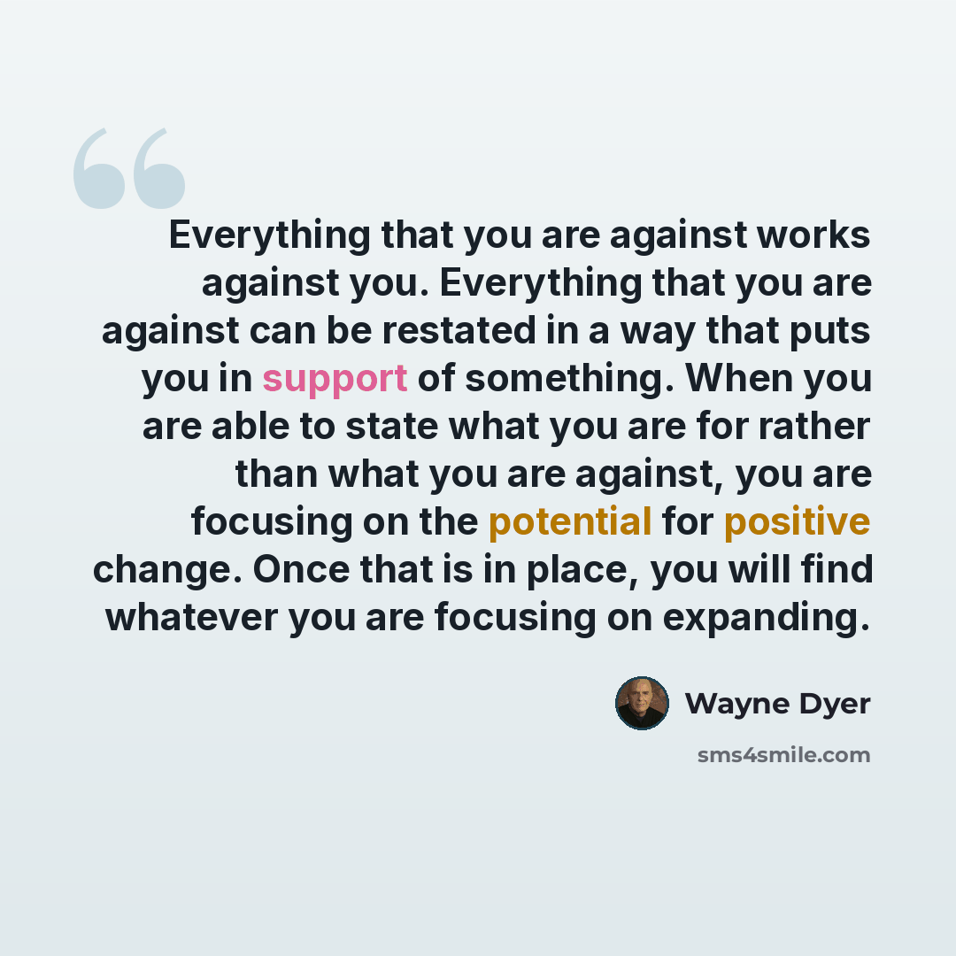 “Everything that you are against works against you. Everything that you are against can be restated in a way that puts you in support of something. When you are able to state what you are for rather than what you are against, you are focusing on the potential for positive change. Once that is in…” quote by Wayne Dyer