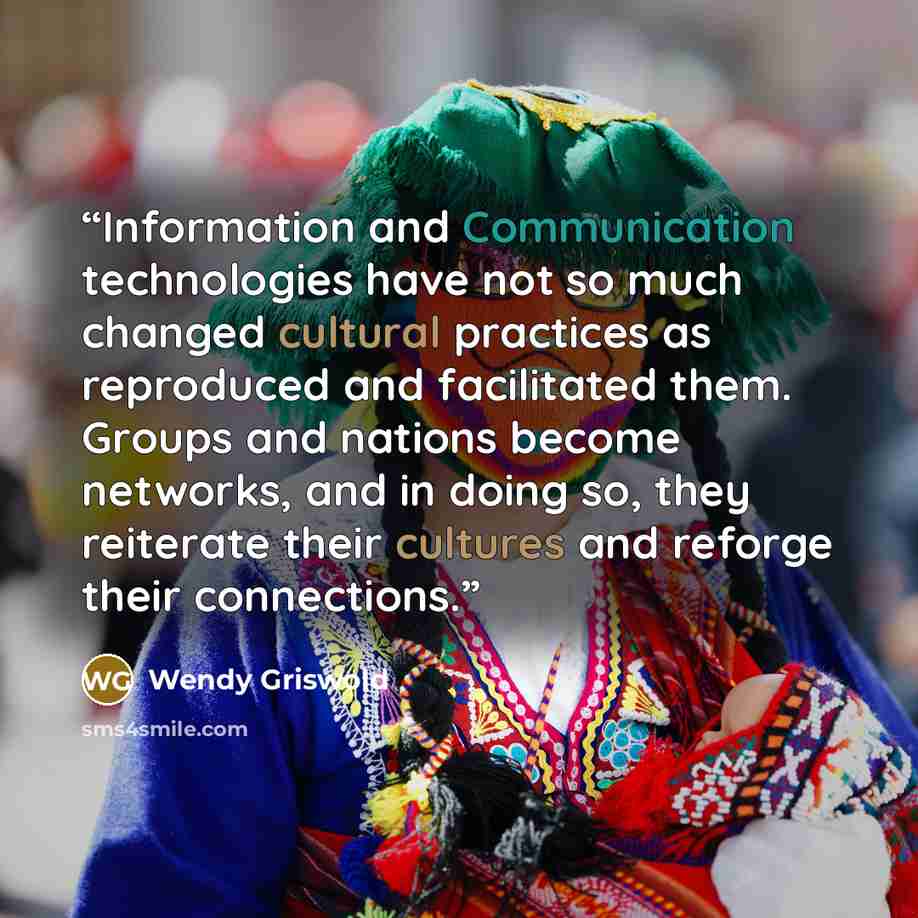 “Information and Communication technologies have not so much changed cultural practices as reproduced and facilitated them. Groups and nations become networks, and in doing so, they reiterate their cultures and reforge their connections.” quote by Wendy Griswold