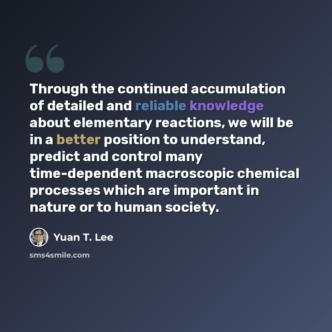 “Through the continued accumulation of detailed and reliable knowledge about elementary reactions, we will be in a better position to understand, predict and control many time-dependent macroscopic chemical processes which are important in nature or to human society.” quote by Yuan T. Lee