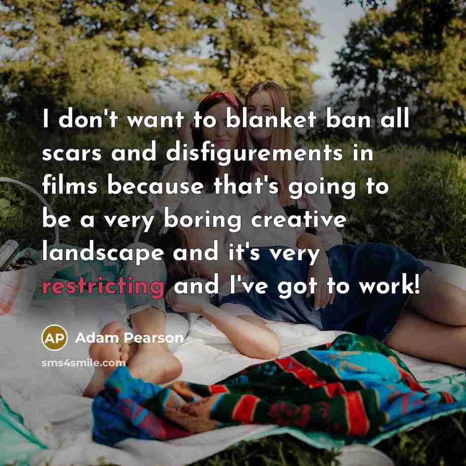 “I don't want to blanket ban all scars and disfigurements in films because that's going to be a very boring creative landscape and it's very restricting and I've got to work!” quote by Adam Pearson