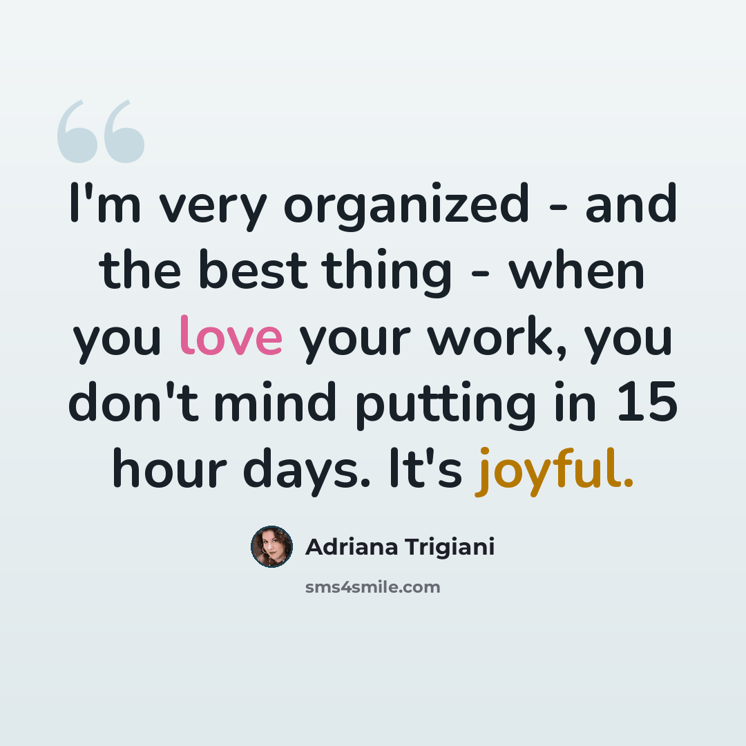 “I'm very organized - and the best thing - when you love your work, you don't mind putting in 15 hour days. It's joyful.” quote by Adriana Trigiani