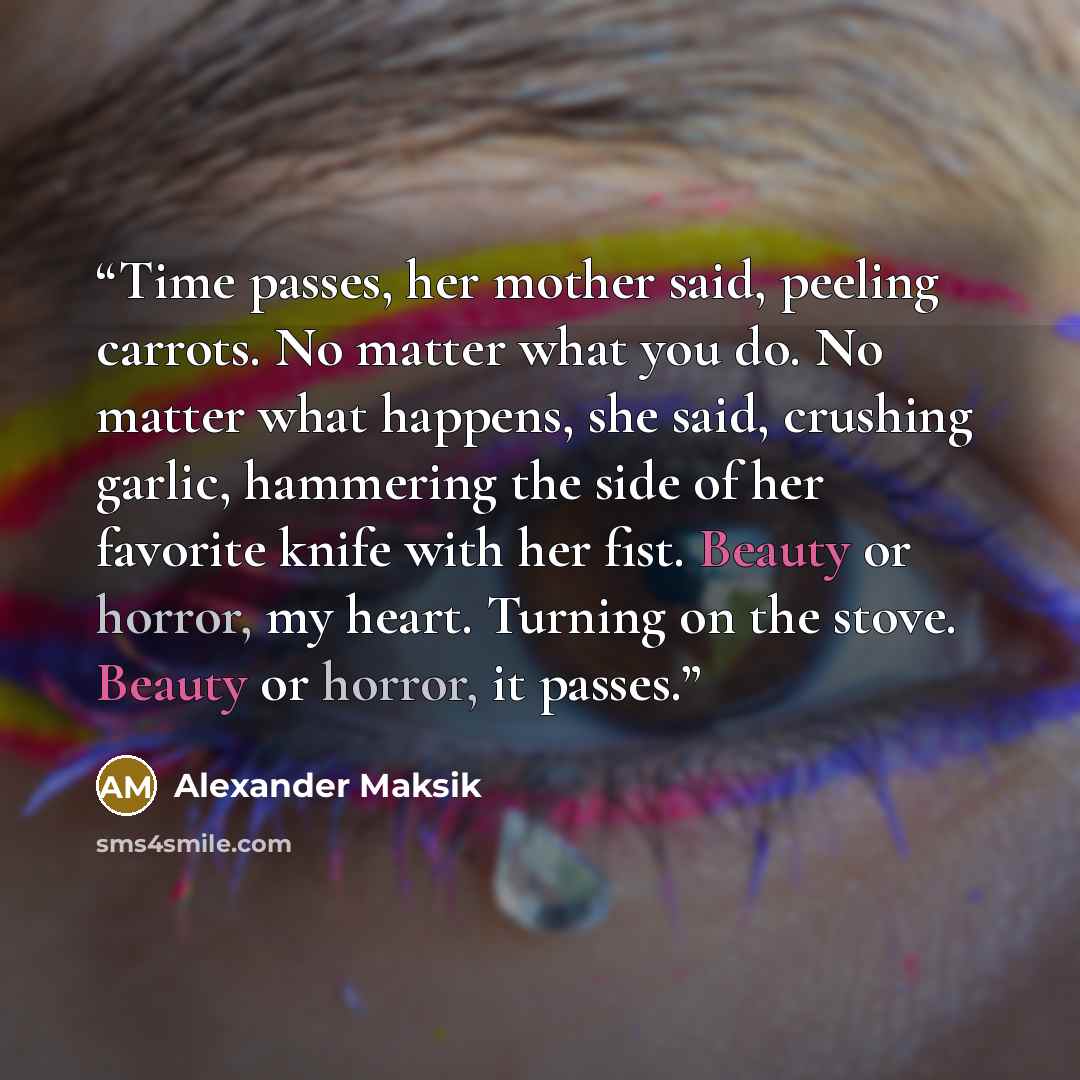 “Time passes, her mother said, peeling carrots. No matter what you do. No matter what happens, she said, crushing garlic, hammering the side of her favorite knife with her fist. Beauty or horror, my heart. Turning on the stove. Beauty or horror, it passes.” quote by Alexander Maksik