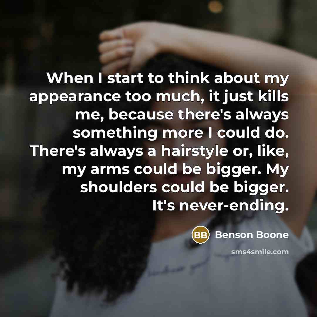 “When I start to think about my appearance too much, it just kills me, because there's always something more I could do. There's always a hairstyle or, like, my arms could be bigger. My shoulders could be bigger. It's never-ending.” quote by Benson Boone