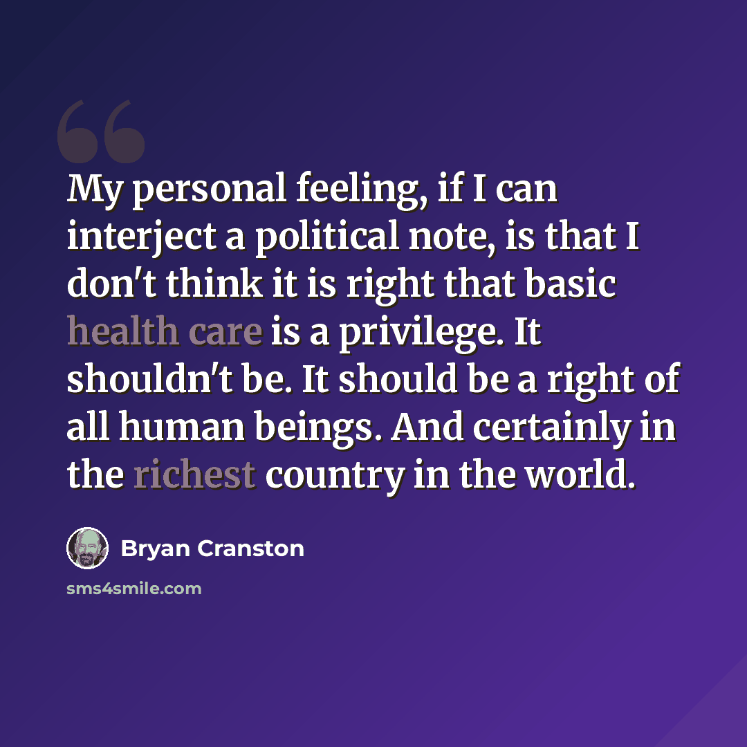 “My personal feeling, if I can interject a political note, is that I don't think it is right that basic health care is a privilege. It shouldn't be. It should be a right of all human beings. And certainly in the richest country in the world.” quote by Bryan Cranston